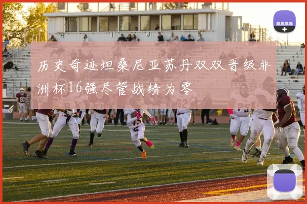 历史奇迹坦桑尼亚苏丹双双晋级非洲杯16强尽管战绩为零