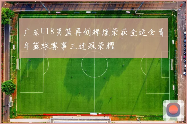 广东U18男篮再创辉煌荣获全运会青年篮球赛事三连冠荣耀