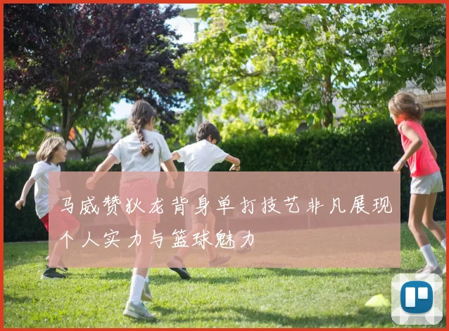 马威赞狄龙背身单打技艺非凡展现个人实力与篮球魅力