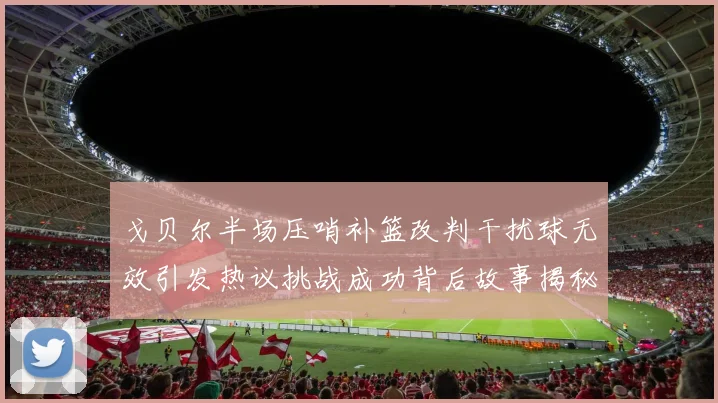 戈贝尔半场压哨补篮改判干扰球无效引发热议挑战成功背后故事揭秘