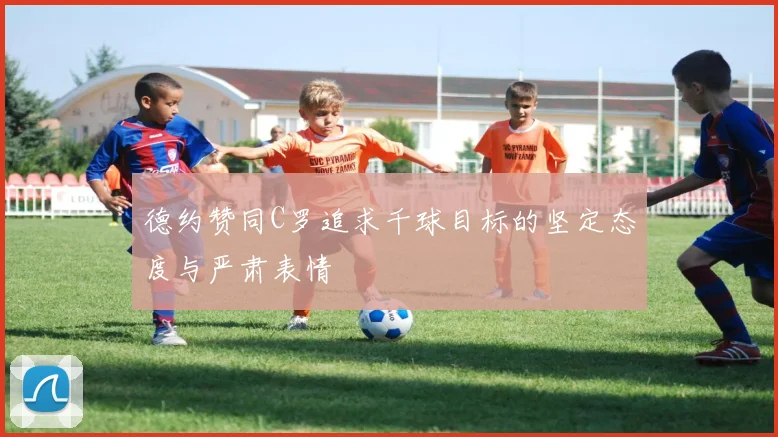 德约赞同C罗追求千球目标的坚定态度与严肃表情