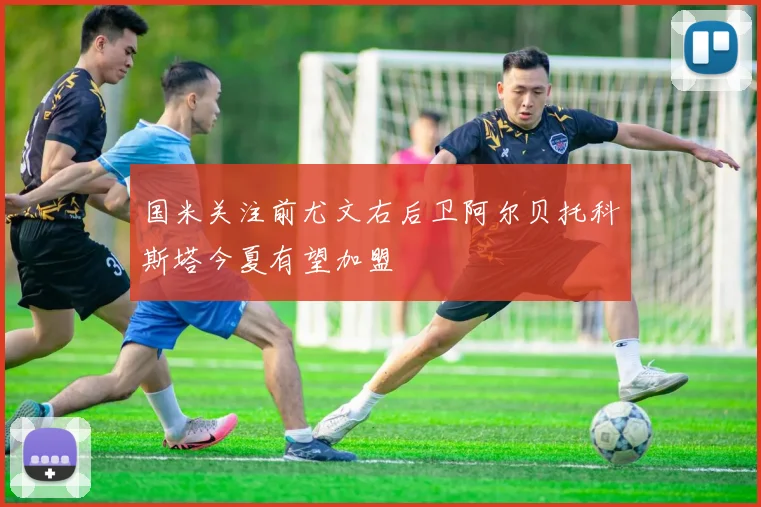 国米关注前尤文右后卫阿尔贝托科斯塔今夏有望加盟