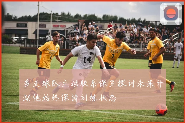 多支球队主动联系保罗探讨未来计划他始终保持训练状态