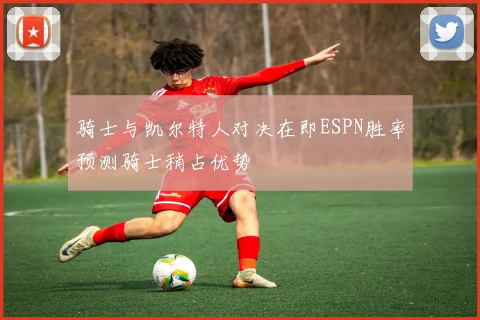 骑士与凯尔特人对决在即ESPN胜率预测骑士稍占优势