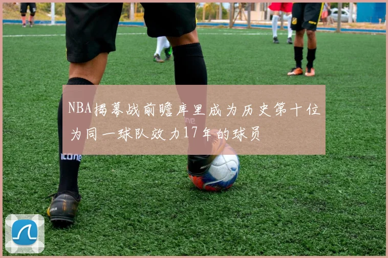 NBA揭幕战前瞻库里成为历史第十位为同一球队效力17年的球员
