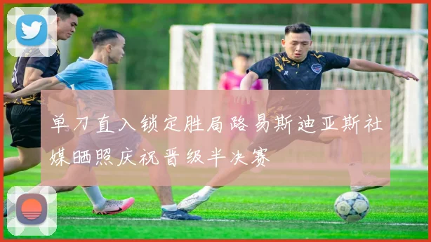 单刀直入锁定胜局路易斯迪亚斯社媒晒照庆祝晋级半决赛