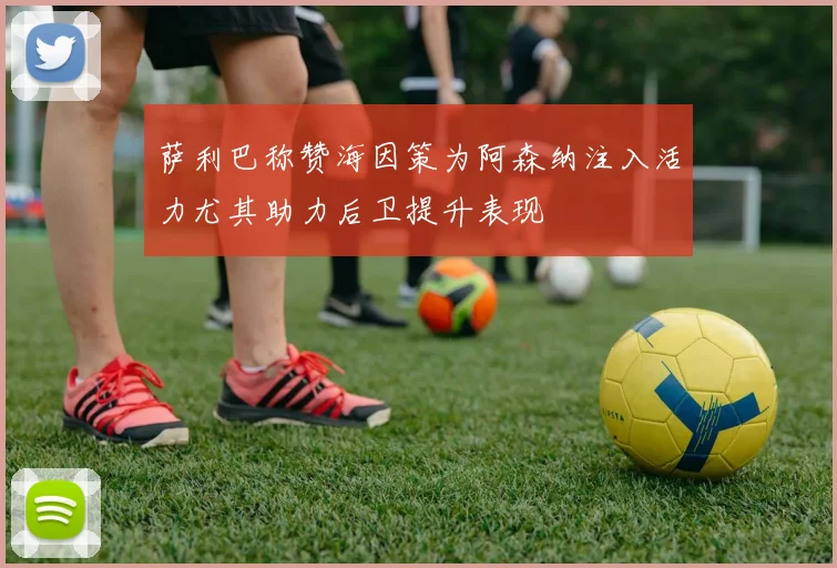 萨利巴称赞海因策为阿森纳注入活力尤其助力后卫提升表现