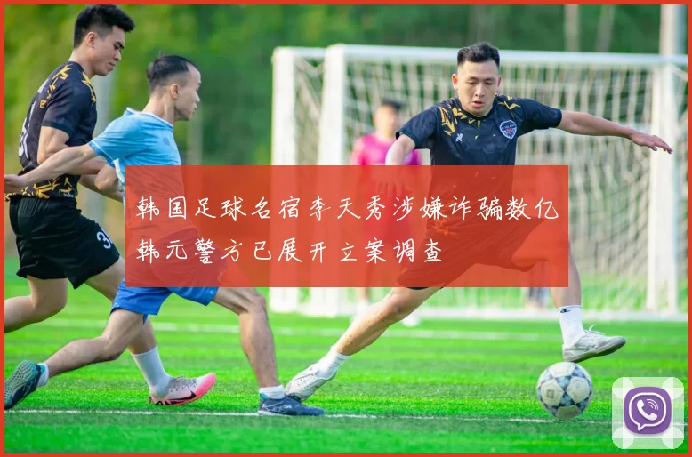 韩国足球名宿李天秀涉嫌诈骗数亿韩元警方已展开立案调查