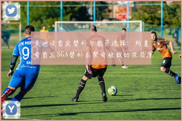 麦迪谈首发替补与裁员选择：约基奇首发SGA替补东契奇被裁的深层原因分析