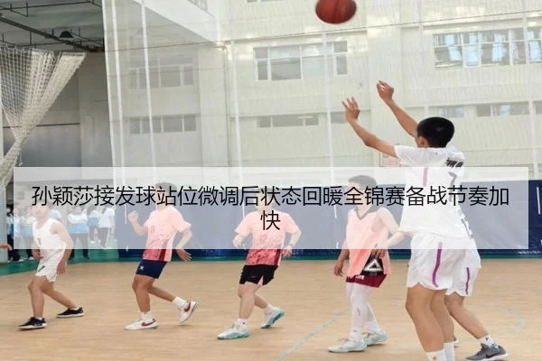 孙颖莎接发球站位微调后状态回暖全锦赛备战节奏加快